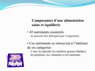 Composantes d’une alimentation
   saine et équilibrée
• 45 nutriments essentiels
  ne peuvent être fabriqués par l’organisme

• Ces nutriments se retrouvent à l’intérieur
de six catégories
  L’eau, les glucide, les matières grasses (lipides),
  les protéines, les vitamines et les minéraux.
 