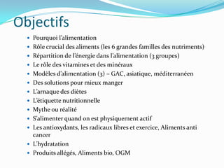 Objectifs
   Pourquoi l’alimentation
   Rôle crucial des aliments (les 6 grandes familles des nutriments)
   Répartition de l’énergie dans l’alimentation (3 groupes)
   Le rôle des vitamines et des minéraux
   Modèles d’alimentation (3) – GAC, asiatique, méditerranéen
   Des solutions pour mieux manger
   L’arnaque des diètes
   L’étiquette nutritionnelle
   Mythe ou réalité
   S’alimenter quand on est physiquement actif
   Les antioxydants, les radicaux libres et exercice, Aliments anti
    cancer
   L’hydratation
   Produits allégés, Aliments bio, OGM
 