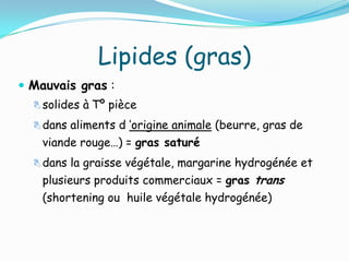 Lipides (gras)
 Mauvais gras :
   solides à Tº pièce

   dans aliments d ’origine animale (beurre, gras de
    viande rouge…) = gras saturé
   dans la graisse végétale, margarine hydrogénée et
    plusieurs produits commerciaux = gras trans
    (shortening ou huile végétale hydrogénée)
 