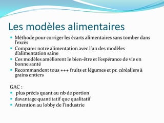 Les modèles alimentaires
 Méthode pour corriger les écarts alimentaires sans tomber dans
  l’excès
 Comparer notre alimentation avec l’un des modèles
  d’alimentation saine
 Ces modèles améliorent le bien-être et l’espérance de vie en
  bonne santé
 Recommandent tous +++ fruits et légumes et pr. céréaliers à
  grains entiers

GAC :
 plus précis quant au nb de portion
 davantage quantitatif que qualitatif
 Attention au lobby de l’industrie
 