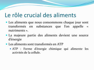 Le rôle crucial des aliments
 Les aliments que nous consommons chaque jour sont
  transformés en substances que l’on appelle «
  nutriments ».
 La majeure partie des aliments devient une source
  d’énergie
 Les aliments sont transformés en ATP
   ATP : Forme d’énergie chimique qui alimente les
    activités de la cellule.
 