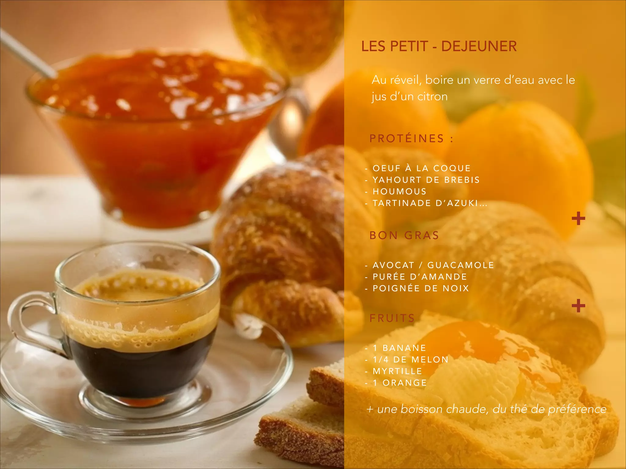 P R O T É I N E S :
- O E U F À L A C O Q U E
- YA H O U RT D E B R E B I S
- H O U M O U S
- TA RT I N A D E D ’ A Z U K I …
LES PETIT - DEJEUNER
B O N G R A S
- AV O C AT / G U A C A M O L E
- P U R É E D ’ A M A N D E
- P O I G N É E D E N O I X
F R U I T S
- 1 B A N A N E
- 1 / 4 D E M E L O N
- M Y RT I L L E
- 1 O R A N G E
Au réveil, boire un verre d’eau avec le
jus d’un citron
+ une boisson chaude, du thé de préférence
+
+
 