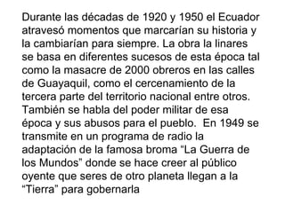Durante las décadas de 1920 y 1950 el Ecuador
atravesó momentos que marcarían su historia y
la cambiarían para siempre. La obra la linares
se basa en diferentes sucesos de esta época tal
como la masacre de 2000 obreros en las calles
de Guayaquil, como el cercenamiento de la
tercera parte del territorio nacional entre otros.
También se habla del poder militar de esa
época y sus abusos para el pueblo. En 1949 se
transmite en un programa de radio la
adaptación de la famosa broma “La Guerra de
los Mundos” donde se hace creer al público
oyente que seres de otro planeta llegan a la
“Tierra” para gobernarla
 