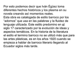 Por esto podemos decir que Iván Égüez toma
diferentes hechos históricos y los plasma en su
novela creando así momentos reales.
Esta obra es catalogada de estilo barroco por los
“adornos” que usa en las palabras y la fluidez de
lenguaje utilizada. Este estilo predomino en el
siglo 17 caracterizado por la evolución de ideas y
aspectos temáticos. En la historia de la literatura
el estilo el termino barroco no se utilizó más que para
las artes plásticas, es en los años 1920 cuando se
empieza a hablar de barroco literario llegando al
Ecuador siglos más tarde.
 