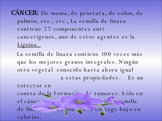 CÁNCER:  De mama, de próstata, de colon, de pulmón, etc., etc., La semilla de linaza contiene 27 componentes anti-cancerígenos, uno de estos agentes es la  Lignina.  La semilla de linaza contiene 100 veces más que los mejores granos integrales. Ningún otro vegetal  conocido hasta ahora igual  a estas propiedades.  Es un rotector en  contra de la formación de tumores. Sólo en el cáncer se recomienda combinar semilla de linaza molida con queso cottage bajo en calorías.  