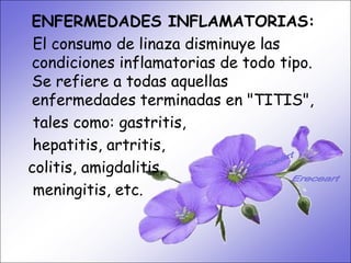 •   ENFERMEDADES INFLAMATORIAS:
     SISTEMA DIGESTIVO:
•    El consumo de linaza disminuye las Ideal
      Previene o cura el cáncer de colon.
    condiciones inflamatorias de todo tipo.
     para gastritis, estreñimiento, acidez
     estomacal. a todas y regenera la flora
    Se refiere    Lubrica aquellas
     intestinal. Expulsión de gases gástricos.
    enfermedades terminadas en "TITIS",
     Es un laxante por excelencia. Previene de
     tales como: en las paredes del intestino.
     divertículos gastritis,
     hepatitis, artritis,
     Elimina toxinas y contaminantes. La linaza
     contiene en grandes cantidades de los
    colitis, amigdalitis,
     dos tipos de fibras dietéticas soluble e
     meningitis, etc.
     insoluble. Contiene más fibra que ningún
     grano.
 