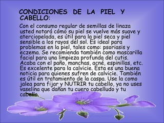 • SISTEMA DIGESTIVO: PIEL Y
   CONDICIONES DE LA
    CABELLO:
• Previene o cura el cáncer de colon. Ideal
  parael consumo regular de semillas de linaza
   Con gastritis, estreñimiento, acidez
    usted notará cómo su piel se vuelve más suave y
  estomacal. Lubrica y regenera lapiel
    aterciopelada, es útil para la piel seca y flora
  intestinal.los rayos del sol. Es ideal para
    sensible a Expulsión de gases gástricos.
    problemas en la piel, tales como: psoriasis y
  Es un laxante por excelencia. Previene de
    eczema. Se recomienda también como mascarilla
  divertículos en las paredes del cutis.
    facial para una limpieza profunda del intestino.
    Acaba con el paño, manchas, acné, espinillas, etc.
  Elimina toxinas la contaminantes. La linaza
    Es excelente para y calvicie. Esta es una buena
  contiene en grandes cantidades También
    noticia para quienes sufren de calvicie. de los
    es útil en tratamiento de la caspa. Use la como
  dos tipos fijarfibras dietéticas soluble e
    jalea para de y NUTRIR tu cabello, ya no uses
    vaselina que dañan tu cuero cabelludo y tu
  insoluble. Contiene más fibra que ningún
    cabello.
  grano.
 