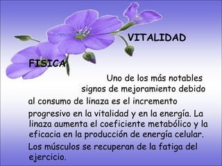 • SISTEMA DIGESTIVO:
• Previene o cura el cáncer de colon. Ideal
                             VITALIDAD
  para gastritis, estreñimiento, acidez
  estomacal. Lubrica y regenera la flora
  intestinal. Expulsión de gases gástricos.
    FISICA:
  Es un laxante por excelencia. Previene de
  divertículos en las paredeslos más notables
                        Uno de del intestino.
  Elimina toxinas y contaminantes. Ladebido
                 signos de mejoramiento linaza
  contiene en de linaza es el incremento los
    al consumo grandes cantidades de
  dos tipos deen la vitalidad y en soluble e La
    progresivo fibras dietéticas la energía.
  insoluble. Contiene más fibrametabólico y la
    linaza aumenta el coeficiente que ningún
  grano. en la producción de energía celular.
    eficacia
   Los músculos se recuperan de la fatiga del
   ejercicio.
 