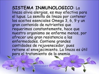 • SISTEMA DIGESTIVO:
    SISTEMA INMUNOLOGICO: La
• Previene o cura el cáncer de colon.para
    linaza alivia alergias, es muy efectiva Ideal
    el lupus. La semilla de linaza por contener
  para gastritis, estreñimiento, acidez
  estomacal. Lubrica y regenera 6, 9 y un
    los aceites esenciales Omega 3, la flora
    gran contenido de nutrientes que
  intestinal. Expulsión de gases gástricos.
    requerimos constantemente, hace que
  Es un laxante por excelencia. Previene de
    nuestro organismo se enferme menos, por
  divertículos en las paredes del intestino.
    ofrecer una gran resistencia a las
  Elimina toxinas Contiene grandes La linaza
    enfermedades. y contaminantes.
  contiene en de rejuvenecedor, pues los
    cantidades grandes cantidades de
  dos tiposel envejecimiento. La linaza es útil
    retiene de fibras dietéticas soluble e
  insoluble. Contiene de la fibra que ningún
    para el tratamiento más anemia.
  grano.
 