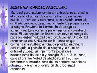 • SISTEMA DIGESTIVO:
   SISTEMA CARDIOVASCULAR:
• Previene o acabar el cáncer de colon.elimina
    Es ideal para cura con la arteriosclerosis, Ideal
   el colesterol adherido en las arterias, esclerosis
  para gastritis, estreñimiento, acidez
   múltiple, trombosis coronaria, alta presión arterial,
  estomacal. Lubrica y regenera la flora
   arritmia cardiaca, asma, incrementa las plaquetas en
  intestinal. Expulsión de gases gástricos.
   la sangre. Previene la formación de coágulos
   sanguíneos. Es excelente para regular el colesterol
  Es un laxante por excelencia. Previene de
  divertículos en las linaza disminuyeintestino.
   malo. El uso regular de paredes del el riesgo de
   padecer enfermedades cardiovasculares. Una de las
  Elimina toxinas y contaminantes. La linaza
   características UNICAS de la linaza es que
   contiene una sustancia llamada prostaglandina, la
  contiene en grandes cantidades de los
  dos regula la presión de la sangre y la función e
   cual tipos de fibras dietéticas soluble
   arterial y juega un importante papel en el
  insoluble. Contiene más fibraDr. J. H. Vane,
   metabolismo del calcio y energía. El que ningún
  grano.premio Nóbel de Medicina en 1962 por
   ganó el
  descubrir el metabolismo de los aceites esenciales
  Omega 3 y 6 en la prevención de problemas
  cardiacos.
 