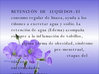 SISTEMA DIGESTIVO: Previene o cura el cáncer de colon. Ideal para gastritis, estreñimiento, acidez estomacal. Lubrica y regenera la flora intestinal. Expulsión de gases gástricos. Es un laxante por excelencia. Previene de divertículos en las paredes del intestino. Elimina toxinas y contaminantes. La linaza contiene en grandes cantidades de los dos tipos de fibras dietéticas soluble e insoluble. Contiene más fibra que ningún grano.  RETENCIÓN  DE  LIQUIDOS: El consumo regular de linaza, ayuda a los riñones a excretar agua y sodio. La retención de agua (Edema) acompaña siempre a la inflamación de tobillos,  alguna forma de obesidad, síndrome    pre-menstrual, todas las    etapas del cáncer y las    enfermedades    cardio-vasculares.   Ereceart 