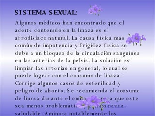 SISTEMA DIGESTIVO: Previene o cura el cáncer de colon. Ideal para gastritis, estreñimiento, acidez estomacal. Lubrica y regenera la flora intestinal. Expulsión de gases gástricos. Es un laxante por excelencia. Previene de divertículos en las paredes del intestino. Elimina toxinas y contaminantes. La linaza contiene en grandes cantidades de los dos tipos de fibras dietéticas soluble e insoluble. Contiene más fibra que ningún grano.  SISTEMA SEXUAL:   Algunos médicos han encontrado que el aceite contenido en la linaza es el afrodisíaco natural. La causa física más común de impotencia y frigidez física se debe a un bloqueo de la circulación sanguínea en las arterias de la pelvis. La solución es limpiar las arterias en general, lo cual se puede lograr con el consumo de linaza. Corrige algunos casos de esterilidad y peligro de aborto. Se recomienda el consumo de linaza durante el embarazo para que este sea menos problemático y el niño nazca saludable. Aminora notablemente los bochornos de la menopausia.  Ereceart 