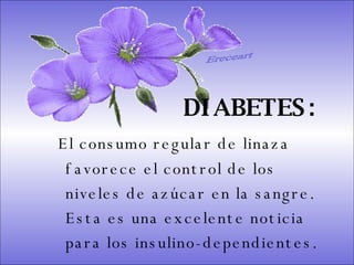 SISTEMA DIGESTIVO: Previene o cura el cáncer de colon. Ideal para gastritis, estreñimiento, acidez estomacal. Lubrica y regenera la flora intestinal. Expulsión de gases gástricos. Es un laxante por excelencia. Previene de divertículos en las paredes del intestino. Elimina toxinas y contaminantes. La linaza contiene en grandes cantidades de los dos tipos de fibras dietéticas soluble e insoluble. Contiene más fibra que ningún grano.  DIABETES:   El consumo regular de linaza favorece el control de los niveles de azúcar en la sangre. Esta es una excelente noticia para los insulino-dependientes.  Ereceart 