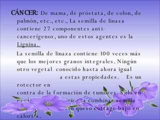 CÁNCER:  De mama, de próstata, de colon, de pulmón, etc., etc., La semilla de linaza contiene 27 componentes anti-cancerígenos, uno de estos agentes es la  Lignina.  La semilla de linaza contiene 100 veces más que los mejores granos integrales. Ningún otro vegetal  conocido hasta ahora igual  a estas propiedades.  Es un rotector en  contra de la formación de tumores. Sólo en el cáncer se recomienda combinar semilla de linaza molida con queso cottage bajo en calorías.  Ereceart 