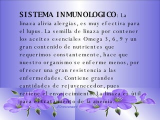 SISTEMA DIGESTIVO: Previene o cura el cáncer de colon. Ideal para gastritis, estreñimiento, acidez estomacal. Lubrica y regenera la flora intestinal. Expulsión de gases gástricos. Es un laxante por excelencia. Previene de divertículos en las paredes del intestino. Elimina toxinas y contaminantes. La linaza contiene en grandes cantidades de los dos tipos de fibras dietéticas soluble e insoluble. Contiene más fibra que ningún grano.  SISTEMA INMUNOLOGICO :  La linaza alivia alergias, es muy efectiva para el lupus. La semilla de linaza por contener los aceites esenciales Omega 3, 6, 9 y un gran contenido de nutrientes que requerimos constantemente, hace que nuestro organismo se enferme menos, por ofrecer una gran resistencia a las enfermedades. Contiene grandes cantidades de rejuvenecedor, pues retiene el envejecimiento. La linaza es útil para el tratamiento de la anemia.   Ereceart 