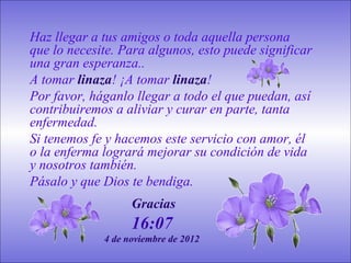 Haz llegar a tus amigos o toda aquella persona
que lo necesite. Para algunos, esto puede significar
una gran esperanza..
A tomar linaza! ¡A tomar linaza!
Por favor, háganlo llegar a todo el que puedan, así
contribuiremos a aliviar y curar en parte, tanta
enfermedad.
Si tenemos fe y hacemos este servicio con amor, él
o la enferma logrará mejorar su condición de vida
y nosotros también.
Pásalo y que Dios te bendiga.
                   Gracias
                   16:07
             4 de noviembre de 2012
 