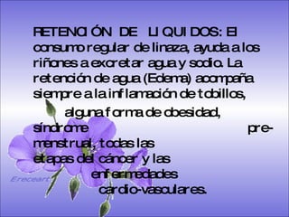 SISTEMA DIGESTIVO: Previene o cura el cáncer de colon. Ideal para gastritis, estreñimiento, acidez estomacal. Lubrica y regenera la flora intestinal. Expulsión de gases gástricos. Es un laxante por excelencia. Previene de divertículos en las paredes del intestino. Elimina toxinas y contaminantes. La linaza contiene en grandes cantidades de los dos tipos de fibras dietéticas soluble e insoluble. Contiene más fibra que ningún grano.  RETENCIÓN  DE  LIQUIDOS: El consumo regular de linaza, ayuda a los riñones a excretar agua y sodio. La retención de agua (Edema) acompaña siempre a la inflamación de tobillos,  alguna forma de obesidad, síndrome    pre-menstrual, todas las    etapas del cáncer y las    enfermedades    cardio-vasculares.   Ereceart 