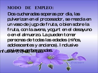 SISTEMA DIGESTIVO: Previene o cura el cáncer de colon. Ideal para gastritis, estreñimiento, acidez estomacal. Lubrica y regenera la flora intestinal. Expulsión de gases gástricos. Es un laxante por excelencia. Previene de divertículos en las paredes del intestino. Elimina toxinas y contaminantes. La linaza contiene en grandes cantidades de los dos tipos de fibras dietéticas soluble e insoluble. Contiene más fibra que ningún grano.  MODO  DE  EMPLEO :  Dos cucharadas soperas por día, las pulverizan en el procesador, se mezcla en un vaso de jugo de fruta, o bien sobre la fruta, con la avena, yogurt en el desayuno o en el almuerzo. La pueden tomar personas de todas las edades (niños, adolescentes y ancianos). Inclusive mujeres embarazadas.  Infusión (té) de linaza Ereceart 