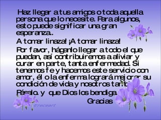 Haz llegar a tus amigos o toda aquella persona que lo necesite. Para algunos, esto puede significar una gran esperanza.. A tomar linaza! ¡A tomar linaza!  Por favor, háganlo llegar a todo el que puedan, así contribuiremos a aliviar y curar en parte, tanta enfermedad. Si tenemos fe y hacemos este servicio con amor, él o la enferma logrará mejorar su condición de vida y nosotros también.  Pásalo. y  que Dios los bendiga.  Gracias   Ereceart 
