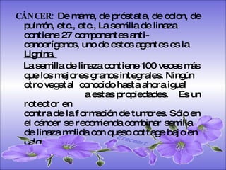 CÁNCER:  De mama, de próstata, de colon, de pulmón, etc., etc., La semilla de linaza contiene 27 componentes anti-cancerígenos, uno de estos agentes es la  Lignina.  La semilla de linaza contiene 100 veces más que los mejores granos integrales. Ningún otro vegetal  conocido hasta ahora igual  a estas propiedades.  Es un rotector en  contra de la formación de tumores. Sólo en el cáncer se recomienda combinar semilla de linaza molida con queso cottage bajo en calorías.  Ereceart 