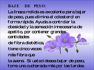 BAJE  DE  PESO:   La linaza molida es excelente para bajar de peso, pues elimina el colesterol en forma rápida. Ayuda a controlar la obesidad y la sensación innecesaria de apetito, por contener grandes cantidades  de fibra dietética,  tiene cinco veces  más fibra que  la avena.  Si usted desea bajar de peso, tome una cucharada más por las tardes.   Ereceart 