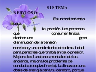 SISTEMA DIGESTIVO: Previene o cura el cáncer de colon. Ideal para gastritis, estreñimiento, acidez estomacal. Lubrica y regenera la flora intestinal. Expulsión de gases gástricos. Es un laxante por excelencia. Previene de divertículos en las paredes del intestino. Elimina toxinas y contaminantes. La linaza contiene en grandes cantidades de los dos tipos de fibras dietéticas soluble e insoluble. Contiene más fibra que ningún grano.  SISTEMA  NERVIOSO : Es un tratamiento para  la  presión. Las personas que      consumen linaza sienten una    gran disminución de la tensión  nerviosa y un sentimiento de calma. Ideal para personas que trabajan bajo presión. Mejora las funciones mentales de los ancianos, mejora los problemas de conducta (esquizofrenia). La linaza es una dosis de energía para tu cerebro, porque contiene los nutrientes que producen más neurotransmisores (reanimaciones naturales).  Ereceart 