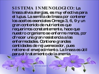 SISTEMA DIGESTIVO: Previene o cura el cáncer de colon. Ideal para gastritis, estreñimiento, acidez estomacal. Lubrica y regenera la flora intestinal. Expulsión de gases gástricos. Es un laxante por excelencia. Previene de divertículos en las paredes del intestino. Elimina toxinas y contaminantes. La linaza contiene en grandes cantidades de los dos tipos de fibras dietéticas soluble e insoluble. Contiene más fibra que ningún grano.  SISTEMA INMUNOLOGICO :  La linaza alivia alergias, es muy efectiva para el lupus. La semilla de linaza por contener los aceites esenciales Omega 3, 6, 9 y un gran contenido de nutrientes que requerimos constantemente, hace que nuestro organismo se enferme menos, por ofrecer una gran resistencia a las enfermedades. Contiene grandes cantidades de rejuvenecedor, pues retiene el envejecimiento. La linaza es útil para el tratamiento de la anemia.   Ereceart 