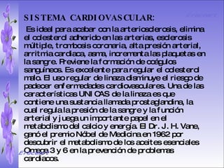 SISTEMA DIGESTIVO: Previene o cura el cáncer de colon. Ideal para gastritis, estreñimiento, acidez estomacal. Lubrica y regenera la flora intestinal. Expulsión de gases gástricos. Es un laxante por excelencia. Previene de divertículos en las paredes del intestino. Elimina toxinas y contaminantes. La linaza contiene en grandes cantidades de los dos tipos de fibras dietéticas soluble e insoluble. Contiene más fibra que ningún grano.  SISTEMA CARDIOVASCULAR:   Es ideal para acabar con la arteriosclerosis, elimina el colesterol adherido en las arterias, esclerosis múltiple, trombosis coronaria, alta presión arterial, arritmia cardiaca, asma, incrementa las plaquetas en la sangre. Previene la formación de coágulos sanguíneos. Es excelente para regular el colesterol malo. El uso regular de linaza disminuye el riesgo de padecer enfermedades cardiovasculares. Una de las características UNICAS de la linaza es que contiene una sustancia llamada prostaglandina, la cual regula la presión de la sangre y la función arterial y juega un importante papel en el metabolismo del calcio y energía. El Dr. J. H. Vane, ganó el premio Nóbel de Medicina en 1962 por descubrir el metabolismo de los aceites esenciales Omega 3 y 6 en la prevención de problemas cardiacos.  Ereceart Ereceart 