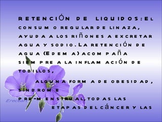 SISTEMA DIGESTIVO: Previene o cura el cáncer de colon. Ideal para gastritis, estreñimiento, acidez estomacal. Lubrica y regenera la flora intestinal. Expulsión de gases gástricos. Es un laxante por excelencia. Previene de divertículos en las paredes del intestino. Elimina toxinas y contaminantes. La linaza contiene en grandes cantidades de los dos tipos de fibras dietéticas soluble e insoluble. Contiene más fibra que ningún grano.  RETENCIÓN  DE  LIQUIDOS: El consumo regular de linaza, ayuda a los riñones a excretar agua y sodio. La retención de agua (Edema) acompaña siempre a la inflamación de tobillos,  alguna forma de obesidad, síndrome    pre-menstrual, todas las    etapas del cáncer y las    enfermedades    cardio-vasculares.   Ereceart 