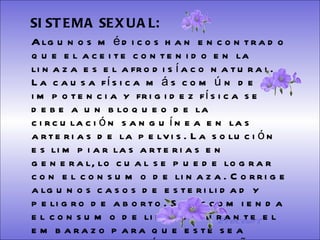 SISTEMA DIGESTIVO: Previene o cura el cáncer de colon. Ideal para gastritis, estreñimiento, acidez estomacal. Lubrica y regenera la flora intestinal. Expulsión de gases gástricos. Es un laxante por excelencia. Previene de divertículos en las paredes del intestino. Elimina toxinas y contaminantes. La linaza contiene en grandes cantidades de los dos tipos de fibras dietéticas soluble e insoluble. Contiene más fibra que ningún grano.  SISTEMA SEXUAL:   Algunos médicos han encontrado que el aceite contenido en la linaza es el afrodisíaco natural. La causa física más común de impotencia y frigidez física se debe a un bloqueo de la circulación sanguínea en las arterias de la pelvis. La solución es limpiar las arterias en general, lo cual se puede lograr con el consumo de linaza. Corrige algunos casos de esterilidad y peligro de aborto. Se recomienda el consumo de linaza durante el embarazo para que este sea menos problemático y el niño nazca saludable. Aminora notablemente los bochornos de la menopausia.  Ereceart 