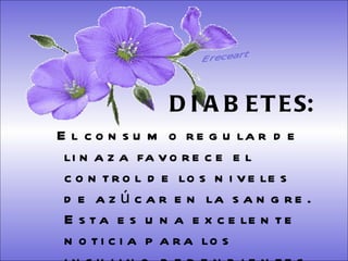 SISTEMA DIGESTIVO: Previene o cura el cáncer de colon. Ideal para gastritis, estreñimiento, acidez estomacal. Lubrica y regenera la flora intestinal. Expulsión de gases gástricos. Es un laxante por excelencia. Previene de divertículos en las paredes del intestino. Elimina toxinas y contaminantes. La linaza contiene en grandes cantidades de los dos tipos de fibras dietéticas soluble e insoluble. Contiene más fibra que ningún grano.  DIABETES:   El consumo regular de linaza favorece el control de los niveles de azúcar en la sangre. Esta es una excelente noticia para los insulino-dependientes.  Ereceart 