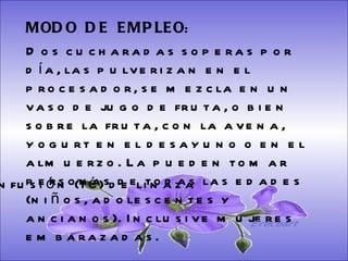 SISTEMA DIGESTIVO: Previene o cura el cáncer de colon. Ideal para gastritis, estreñimiento, acidez estomacal. Lubrica y regenera la flora intestinal. Expulsión de gases gástricos. Es un laxante por excelencia. Previene de divertículos en las paredes del intestino. Elimina toxinas y contaminantes. La linaza contiene en grandes cantidades de los dos tipos de fibras dietéticas soluble e insoluble. Contiene más fibra que ningún grano.  MODO  DE  EMPLEO :  Dos cucharadas soperas por día, las pulverizan en el procesador, se mezcla en un vaso de jugo de fruta, o bien sobre la fruta, con la avena, yogurt en el desayuno o en el almuerzo. La pueden tomar personas de todas las edades (niños, adolescentes y ancianos). Inclusive mujeres embarazadas.  Infusión (té) de linaza Ereceart 