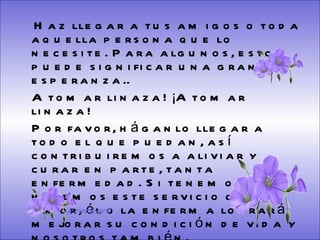 Haz llegar a tus amigos o toda aquella persona que lo necesite. Para algunos, esto puede significar una gran esperanza.. A tomar linaza! ¡A tomar linaza!  Por favor, háganlo llegar a todo el que puedan, así contribuiremos a aliviar y curar en parte, tanta enfermedad. Si tenemos fe y hacemos este servicio con amor, él o la enferma logrará mejorar su condición de vida y nosotros también.  Pásalo. y  que Dios los bendiga.  Gracias   Ereceart 