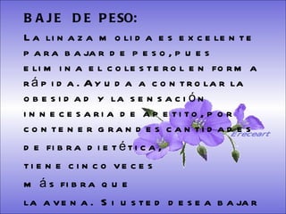 BAJE  DE  PESO:   La linaza molida es excelente para bajar de peso, pues elimina el colesterol en forma rápida. Ayuda a controlar la obesidad y la sensación innecesaria de apetito, por contener grandes cantidades  de fibra dietética,  tiene cinco veces  más fibra que  la avena.  Si usted desea bajar de peso, tome una cucharada más por las tardes.   Ereceart 