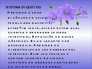 SISTEMA DIGESTIVO: Previene o cura  el cáncer de colon.  Ideal para gastritis,  estreñimiento, acidez estomacal. Lubrica y regenera la flora intestinal. Expulsión de gases gástricos. Es un laxante por excelencia. Previene de divertículos en las paredes del intestino. Elimina toxinas y contaminantes. La linaza contiene en grandes cantidades de los dos tipos de fibras dietéticas soluble e insoluble. Contiene más fibra que ningún grano.  Ereceart 