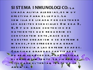 SISTEMA DIGESTIVO: Previene o cura el cáncer de colon. Ideal para gastritis, estreñimiento, acidez estomacal. Lubrica y regenera la flora intestinal. Expulsión de gases gástricos. Es un laxante por excelencia. Previene de divertículos en las paredes del intestino. Elimina toxinas y contaminantes. La linaza contiene en grandes cantidades de los dos tipos de fibras dietéticas soluble e insoluble. Contiene más fibra que ningún grano.  SISTEMA INMUNOLOGICO :  La linaza alivia alergias, es muy efectiva para el lupus. La semilla de linaza por contener los aceites esenciales Omega 3, 6, 9 y un gran contenido de nutrientes que requerimos constantemente, hace que nuestro organismo se enferme menos, por ofrecer una gran resistencia a las enfermedades. Contiene grandes cantidades de rejuvenecedor, pues retiene el envejecimiento. La linaza es útil para el tratamiento de la anemia.   Ereceart 