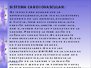 SISTEMA DIGESTIVO: Previene o cura el cáncer de colon. Ideal para gastritis, estreñimiento, acidez estomacal. Lubrica y regenera la flora intestinal. Expulsión de gases gástricos. Es un laxante por excelencia. Previene de divertículos en las paredes del intestino. Elimina toxinas y contaminantes. La linaza contiene en grandes cantidades de los dos tipos de fibras dietéticas soluble e insoluble. Contiene más fibra que ningún grano.  SISTEMA CARDIOVASCULAR:   Es ideal para acabar con la arteriosclerosis, elimina el colesterol adherido en las arterias, esclerosis múltiple, trombosis coronaria, alta presión arterial, arritmia cardiaca, asma, incrementa las plaquetas en la sangre. Previene la formación de coágulos sanguíneos. Es excelente para regular el colesterol malo. El uso regular de linaza disminuye el riesgo de padecer enfermedades cardiovasculares. Una de las características UNICAS de la linaza es que contiene una sustancia llamada prostaglandina, la cual regula la presión de la sangre y la función arterial y juega un importante papel en el metabolismo del calcio y energía. El Dr. J. H. Vane, ganó el premio Nóbel de Medicina en 1962 por descubrir el metabolismo de los aceites esenciales Omega 3 y 6 en la prevención de problemas cardiacos.  Ereceart Ereceart 
