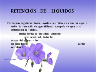 SISTEMA DIGESTIVO: Previene o cura el cáncer de colon. Ideal para gastritis, estreñimiento, acidez estomacal. Lubrica y regenera la flora intestinal. Expulsión de gases gástricos. Es un laxante por excelencia. Previene de divertículos en las paredes del intestino. Elimina toxinas y contaminantes. La linaza contiene en grandes cantidades de los dos tipos de fibras dietéticas soluble e insoluble. Contiene más fibra que ningún grano.  RETENCIÓN  DE  LIQUIDOS : El consumo regular de linaza, ayuda a los riñones a excretar agua y sodio. La retención de agua (Edema) acompaña siempre a la inflamación de tobillos,  alguna forma de obesidad, síndrome    pre-menstrual, todas las    etapas del cáncer y las    enfermedades    cardio-vasculares .   Ereceart 