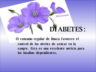SISTEMA DIGESTIVO: Previene o cura el cáncer de colon. Ideal para gastritis, estreñimiento, acidez estomacal. Lubrica y regenera la flora intestinal. Expulsión de gases gástricos. Es un laxante por excelencia. Previene de divertículos en las paredes del intestino. Elimina toxinas y contaminantes. La linaza contiene en grandes cantidades de los dos tipos de fibras dietéticas soluble e insoluble. Contiene más fibra que ningún grano.  DIABETES:   El consumo regular de linaza favorece el control de los niveles de azúcar en la sangre. Esta es una excelente noticia para los insulino-dependientes.  Ereceart 