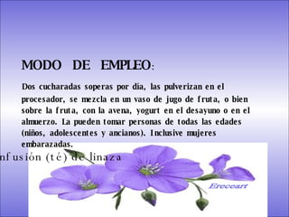 SISTEMA DIGESTIVO: Previene o cura el cáncer de colon. Ideal para gastritis, estreñimiento, acidez estomacal. Lubrica y regenera la flora intestinal. Expulsión de gases gástricos. Es un laxante por excelencia. Previene de divertículos en las paredes del intestino. Elimina toxinas y contaminantes. La linaza contiene en grandes cantidades de los dos tipos de fibras dietéticas soluble e insoluble. Contiene más fibra que ningún grano.  MODO  DE  EMPLEO :  Dos cucharadas soperas por día, las pulverizan en el procesador, se mezcla en un vaso de jugo de fruta, o bien sobre la fruta, con la avena, yogurt en el desayuno o en el almuerzo. La pueden tomar personas de todas las edades (niños, adolescentes y ancianos). Inclusive mujeres embarazadas.  Infusión (té) de linaza Ereceart 
