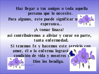 Haz llegar a tus amigos o toda aquella persona que lo necesite.  Para algunos, esto puede significar una gran esperanza.. ¡A tomar linaza!  así contribuiremos a aliviar y curar en parte, tanta enfermedad. Si tenemos fe y hacemos este servicio con amor, él o la enferma logrará mejorar su condición de vida y nosotros también.  Dios los bendiga.  Gracias   Ereceart 