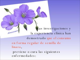 Las investigaciones y  la experiencia clínica han  demostrado  que el consumo  en forma regular de semilla de linaza , previene o cura las siguientes enfermedades:   Ereceart 