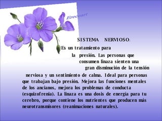 SISTEMA DIGESTIVO: Previene o cura el cáncer de colon. Ideal para gastritis, estreñimiento, acidez estomacal. Lubrica y regenera la flora intestinal. Expulsión de gases gástricos. Es un laxante por excelencia. Previene de divertículos en las paredes del intestino. Elimina toxinas y contaminantes. La linaza contiene en grandes cantidades de los dos tipos de fibras dietéticas soluble e insoluble. Contiene más fibra que ningún grano.  SISTEMA  NERVIOSO : Es un tratamiento para  la  presión. Las personas que      consumen linaza sienten una    gran disminución de la tensión  nerviosa y un sentimiento de calma. Ideal para personas que trabajan bajo presión. Mejora las funciones mentales de los ancianos, mejora los problemas de conducta (esquizofrenia). La linaza es una dosis de energía para tu cerebro, porque contiene los nutrientes que producen más neurotransmisores (reanimaciones naturales).  Ereceart 