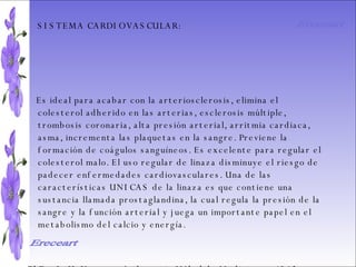 SISTEMA DIGESTIVO: Previene o cura el cáncer de colon. Ideal para gastritis, estreñimiento, acidez estomacal. Lubrica y regenera la flora intestinal. Expulsión de gases gástricos. Es un laxante por excelencia. Previene de divertículos en las paredes del intestino. Elimina toxinas y contaminantes. La linaza contiene en grandes cantidades de los dos tipos de fibras dietéticas soluble e insoluble. Contiene más fibra que ningún grano.  SISTEMA CARDIOVASCULAR:  Es ideal para acabar con la arteriosclerosis, elimina el colesterol adherido en las arterias, esclerosis múltiple, trombosis coronaria, alta presión arterial, arritmia cardiaca, asma, incrementa las plaquetas en la sangre. Previene la formación de coágulos sanguíneos. Es excelente para regular el colesterol malo. El uso regular de linaza disminuye el riesgo de padecer enfermedades cardiovasculares. Una de las características UNICAS de la linaza es que contiene una sustancia llamada prostaglandina, la cual regula la presión de la sangre y la función arterial y juega un importante papel en el metabolismo del calcio y energía. El Dr. J. H. Vane, ganó el premio Nóbel de Medicina en 1962 por descubrir el metabolismo de los aceites esenciales Omega 3 y 6 en la prevención de problemas cardiacos.  Ereceart Ereceart 