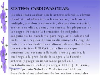 SISTEMA DIGESTIVO: Previene o cura el cáncer de colon. Ideal para gastritis, estreñimiento, acidez estomacal. Lubrica y regenera la flora intestinal. Expulsión de gases gástricos. Es un laxante por excelencia. Previene de divertículos en las paredes del intestino. Elimina toxinas y contaminantes. La linaza contiene en grandes cantidades de los dos tipos de fibras dietéticas soluble e insoluble. Contiene más fibra que ningún grano.  SISTEMA CARDIOVASCULAR:   Es ideal para acabar con la arteriosclerosis, elimina el colesterol adherido en las arterias, esclerosis múltiple, trombosis coronaria, alta presión arterial, arritmia cardiaca, asma, incrementa las plaquetas en la sangre. Previene la formación de coágulos sanguíneos. Es excelente para regular el colesterol malo. El uso regular de linaza disminuye el riesgo de padecer enfermedades cardiovasculares. Una de las características UNICAS de la linaza es que contiene una sustancia llamada prostaglandina, la cual regula la presión de la sangre y la función arterial y juega un importante papel en el metabolismo del calcio y energía. El Dr. J. H. Vane, ganó el premio Nóbel de Medicina en 1962 por descubrir el metabolismo de los aceites esenciales Omega 3 y 6 en la prevención de problemas cardiacos.  Ereceart Ereceart 