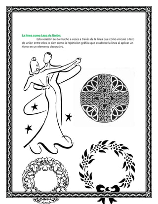 La línea como Lazo de Unión:
Esta relación se da mucho a veces a través de la línea que como vínculo o lazo
de unión entre ellos, o bien como la repetición gráfica que establece la línea al aplicar un
ritmo en un elemento decorativo.