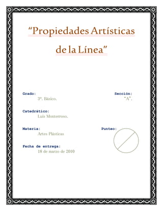 “PropiedadesArtísticas
delaLínea”
Grado: Sección:
3º. Básico. “A”.
Catedrático:
Luis Monterroso.
Materia: Punteo:
Artes Plásticas
Fecha de entrega:
18 de marzo de 2010