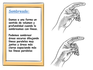 Sombreado:
Damos a una forma un
sentido de volumen y
profundidad cuando lo
sombreamos con líneas.
Podemos sombrear
áreas oscuras dibujando
líneas paralelas muy
juntas y áreas más
claras espaciando más
las líneas paralelas
 