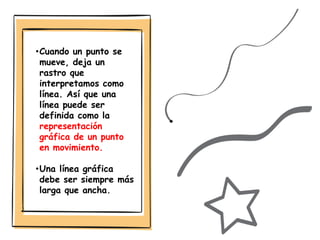•Cuando un punto se
mueve, deja un
rastro que
interpretamos como
línea. Así que una
línea puede ser
definida como la
representación
gráfica de un punto
en movimiento.
•Una línea gráfica
debe ser siempre más
larga que ancha.
 