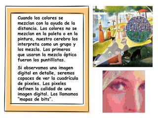 Cuando los colores se
mezclan con la ayuda de la
distancia. Los colores no se
mezclan en la paleta o en la
pintura, nuestro cerebro los
interpreta como un grupo y
los mezcla. Los primeros
que usaron la mezcla óptica
fueron los puntillistas.
Si observamos una imagen
digital en detalle, seremos
capaces de ver la cuadrícula
de pixeles. Los pixeles
definen la calidad de una
imagen digital. Los llamamos
“mapas de bits”.
 